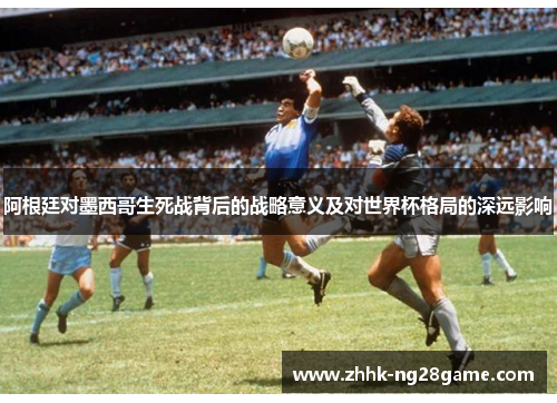 阿根廷对墨西哥生死战背后的战略意义及对世界杯格局的深远影响